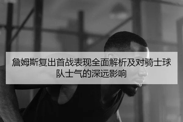 詹姆斯复出首战表现全面解析及对骑士球队士气的深远影响